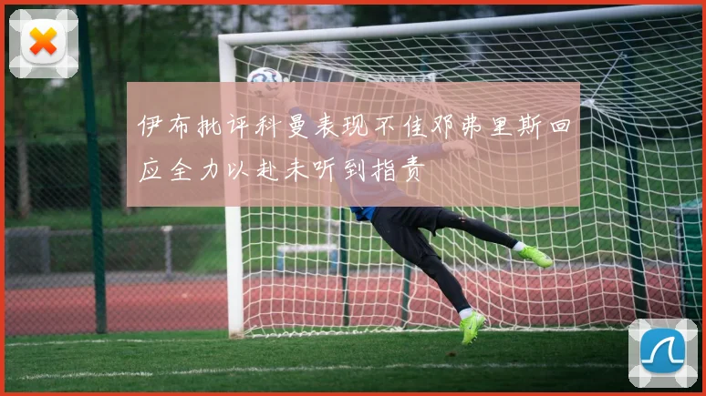 伊布批评科曼表现不佳邓弗里斯回应全力以赴未听到指责