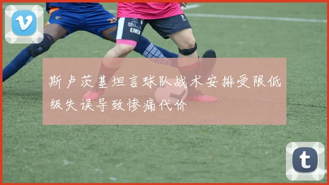 斯卢茨基坦言球队战术安排受限低级失误导致惨痛代价