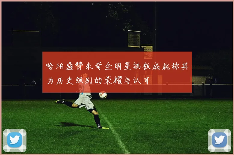 哈珀盛赞米奇全明星执教成就称其为历史级别的荣耀与认可