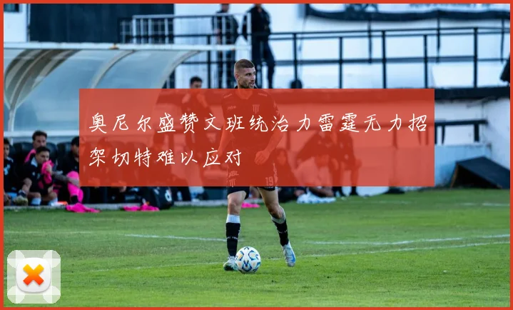 奥尼尔盛赞文班统治力雷霆无力招架切特难以应对