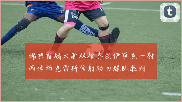 瑞典首战大胜双枪齐发伊萨克一射两传约克雷斯传射助力球队胜利
