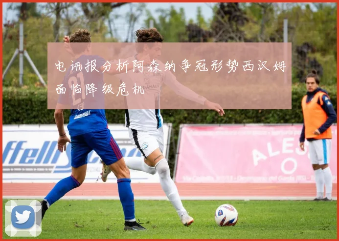 电讯报分析阿森纳争冠形势西汉姆面临降级危机