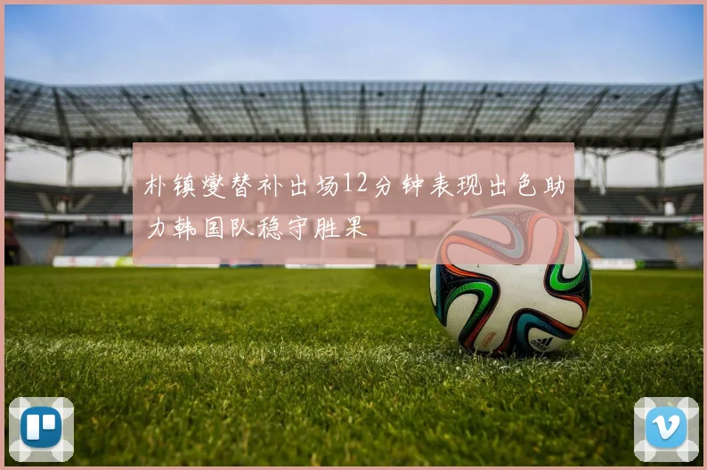 朴镇燮替补出场12分钟表现出色助力韩国队稳守胜果