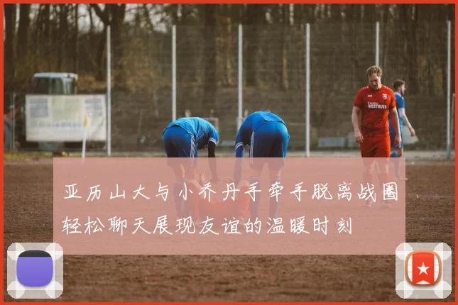 亚历山大与小乔丹手牵手脱离战圈轻松聊天展现友谊的温暖时刻