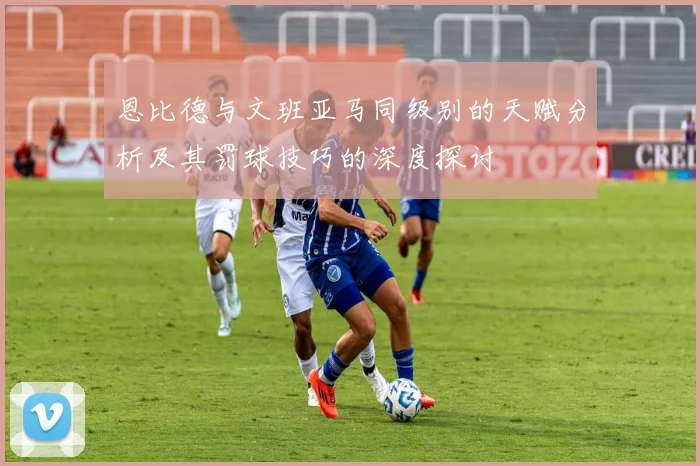恩比德与文班亚马同级别的天赋分析及其罚球技巧的深度探讨
