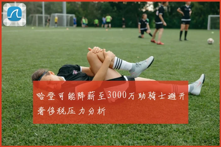 哈登可能降薪至3000万助骑士避开奢侈税压力分析