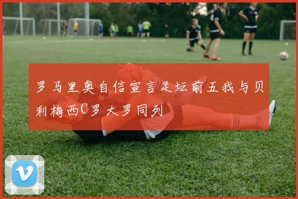 罗马里奥自信宣言足坛前五我与贝利梅西C罗大罗同列