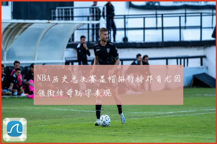 NBA历史总决赛盖帽排行榜邓肯尤因领衔传奇防守表现