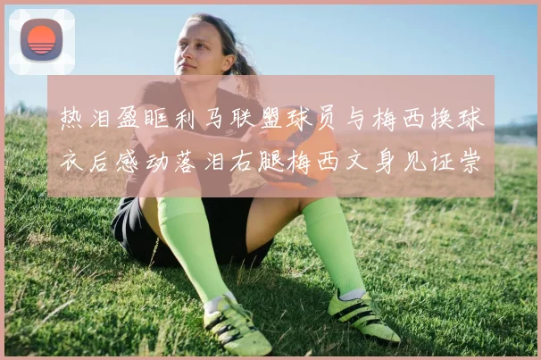 热泪盈眶利马联盟球员与梅西换球衣后感动落泪右腿梅西文身见证崇拜之情