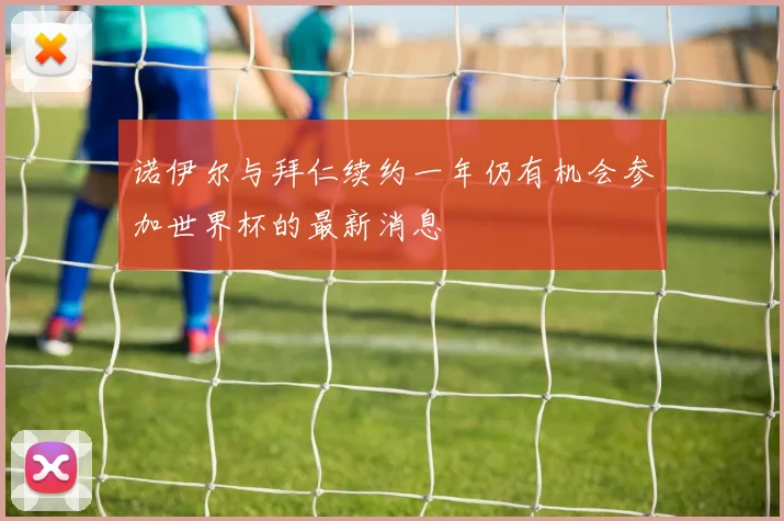 诺伊尔与拜仁续约一年仍有机会参加世界杯的最新消息
