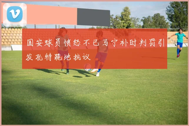 国安球员愤怒不已马宁补时判罚引发孔特跪地抗议