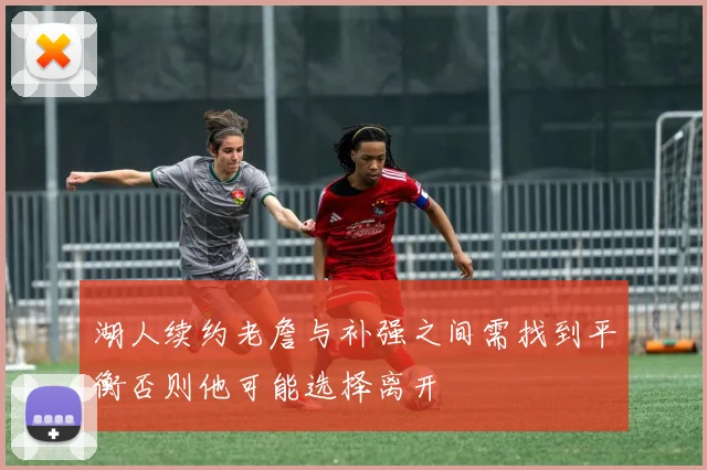 湖人续约老詹与补强之间需找到平衡否则他可能选择离开