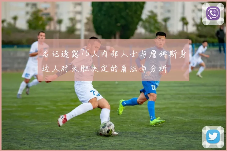 名记透露76人内部人士与詹姆斯身边人对大胆决定的看法与分析
