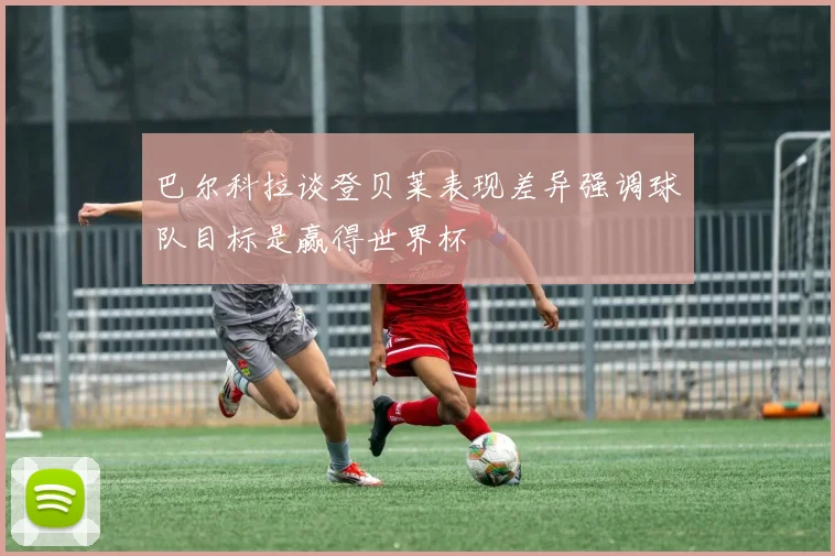 巴尔科拉谈登贝莱表现差异强调球队目标是赢得世界杯