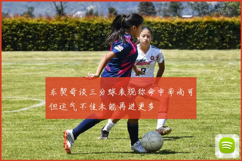 东契奇谈三分球表现称命中率尚可但运气不佳未能再进更多