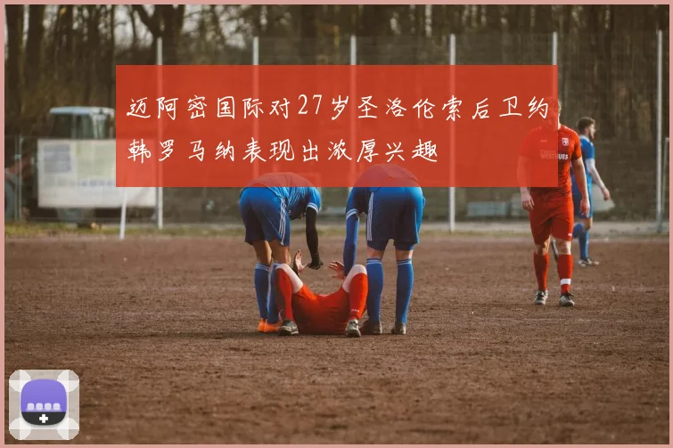 迈阿密国际对27岁圣洛伦索后卫约韩罗马纳表现出浓厚兴趣