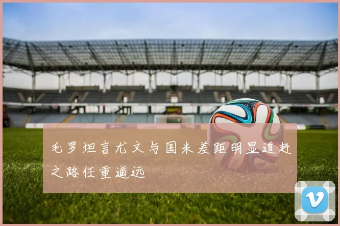 毛罗坦言尤文与国米差距明显追赶之路任重道远