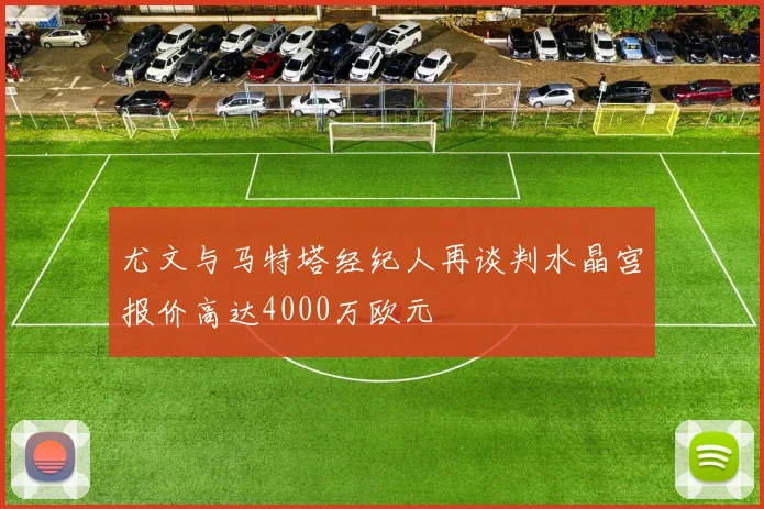 尤文与马特塔经纪人再谈判水晶宫报价高达4000万欧元