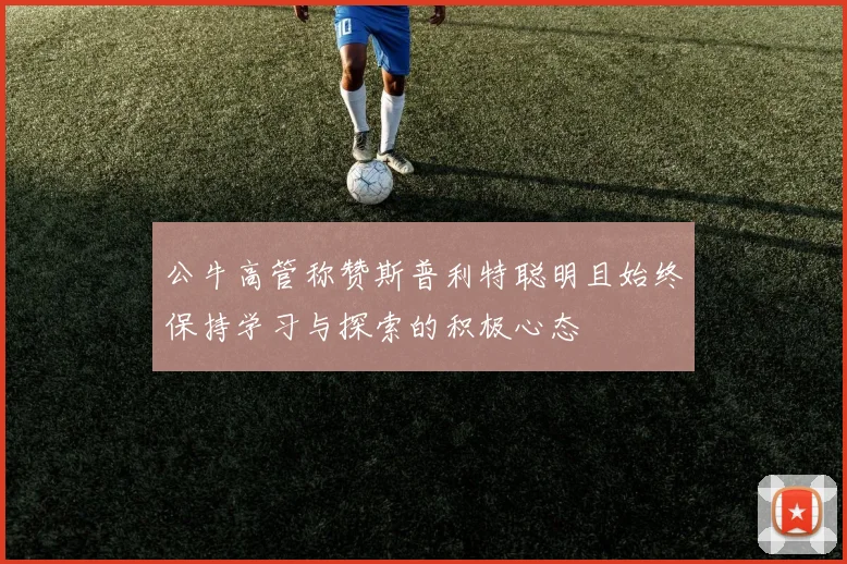 公牛高管称赞斯普利特聪明且始终保持学习与探索的积极心态