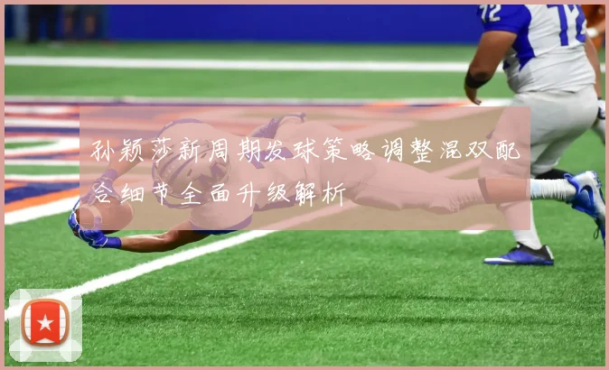 孙颖莎新周期发球策略调整混双配合细节全面升级解析