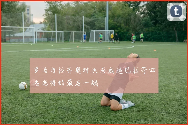 罗马与拉齐奥对决或成迪巴拉等四名老将的最后一战