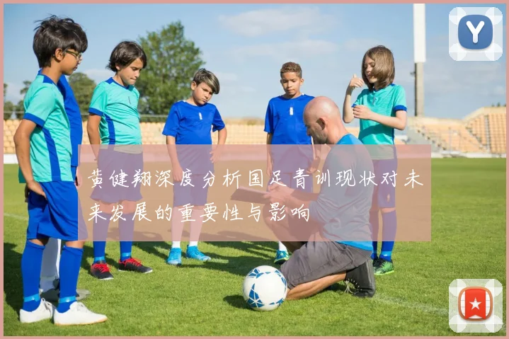 黄健翔深度分析国足青训现状对未来发展的重要性与影响