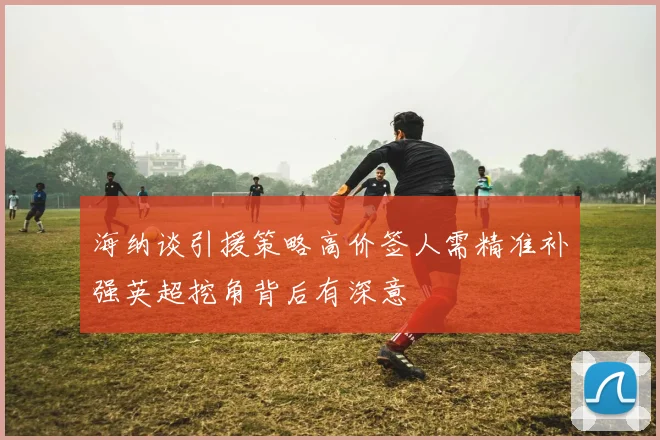 海纳谈引援策略高价签人需精准补强英超挖角背后有深意