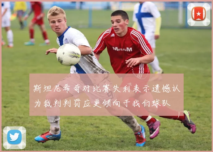斯坦尼希奇对比赛失利表示遗憾认为裁判判罚应更倾向于我们球队