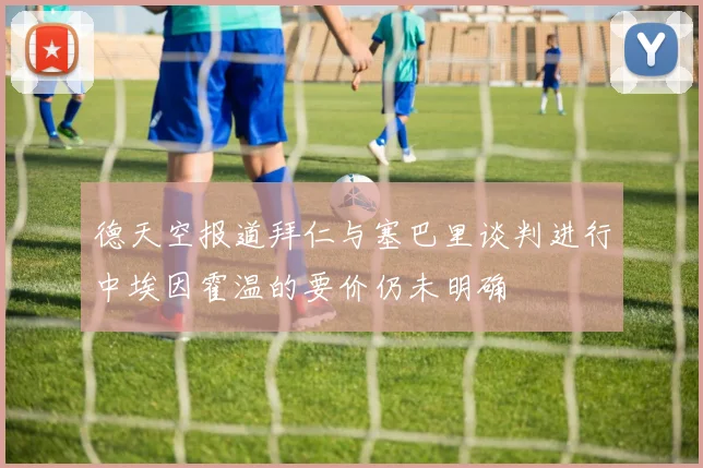 德天空报道拜仁与塞巴里谈判进行中埃因霍温的要价仍未明确