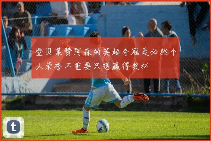 登贝莱赞阿森纳英超夺冠是必然个人荣誉不重要只想赢得奖杯