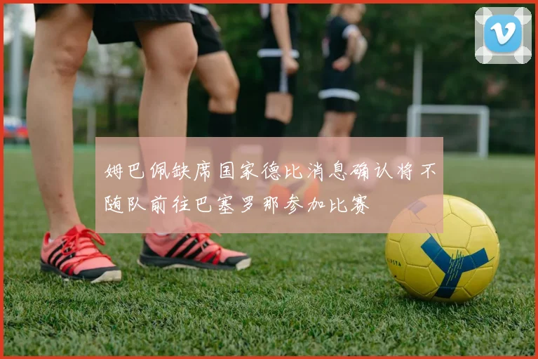 姆巴佩缺席国家德比消息确认将不随队前往巴塞罗那参加比赛